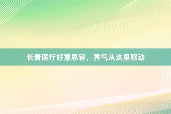 长青医疗好意思容，秀气从这里驱动